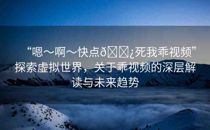 “嗯～啊～快點(diǎn)??死我乖視頻”探索虛擬世界，關(guān)于乖視頻的深層解讀與未來趨勢(shì)