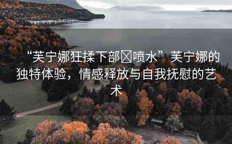 “芙寧娜狂揉下部?噴水”芙寧娜的獨特體驗，情感釋放與自我撫慰的藝術