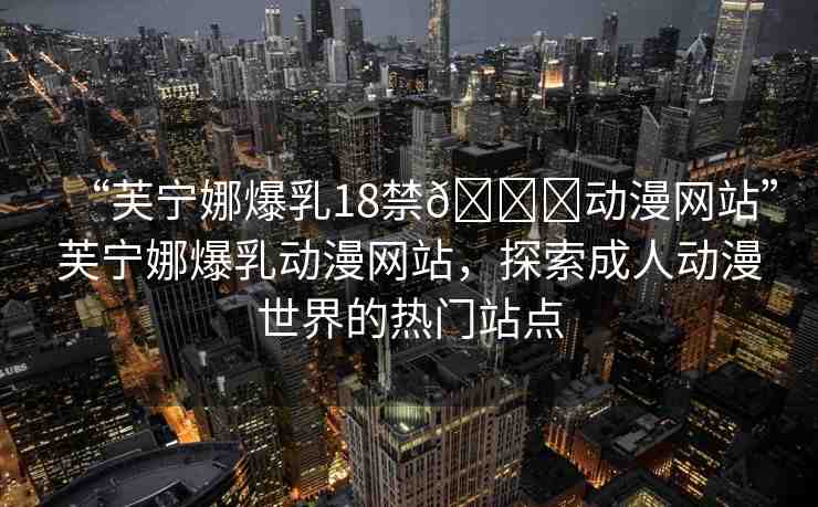 “芙寧娜爆乳18禁??動(dòng)漫網(wǎng)站”芙寧娜爆乳動(dòng)漫網(wǎng)站，探索成人動(dòng)漫世界的熱門站點(diǎn)