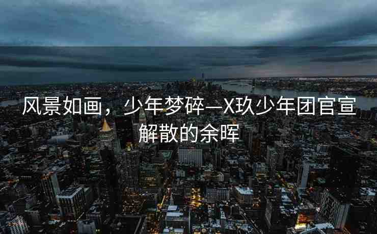 風(fēng)景如畫，少年夢碎—X玖少年團(tuán)官宣解散的余暉