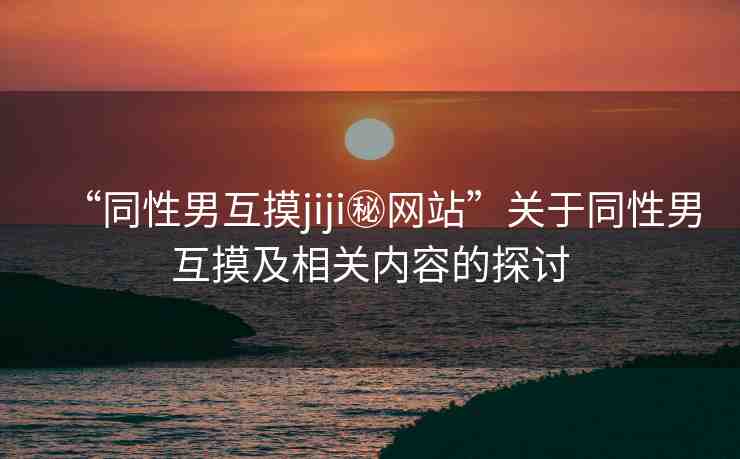 “同性男互摸jiji秘網站”關于同性男互摸及相關內容的探討