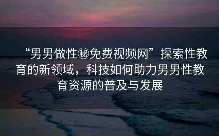 “男男做性秘免費(fèi)視頻網(wǎng)”探索性教育的新領(lǐng)域，科技如何助力男男性教育資源的普及與發(fā)展