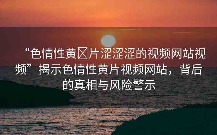 “色情性黃?片澀澀澀的視頻網(wǎng)站視頻”揭示色情性黃片視頻網(wǎng)站，背后的真相與風(fēng)險(xiǎn)警示