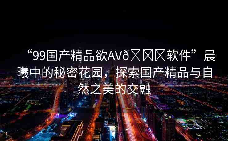 “99國產精品欲AV??軟件”晨曦中的秘密花園，探索國產精品與自然之美的交融