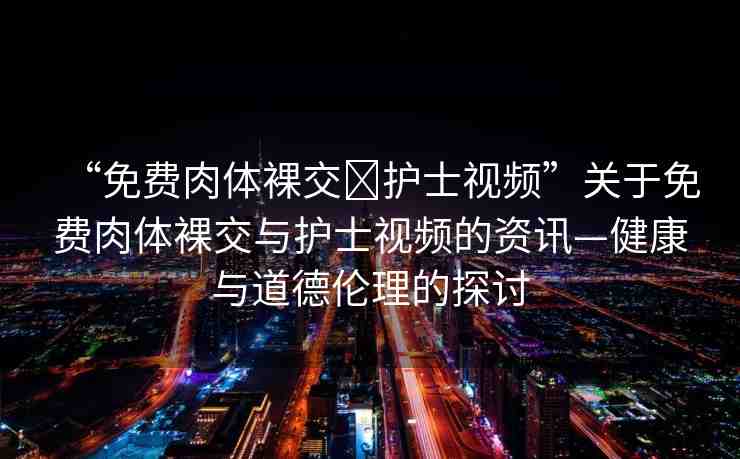 “免費(fèi)肉體裸交?護(hù)士視頻”關(guān)于免費(fèi)肉體裸交與護(hù)士視頻的資訊—健康與道德倫理的探討