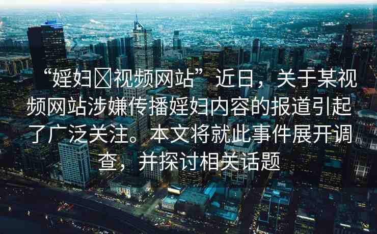 “婬婦?視頻網(wǎng)站”近日，關(guān)于某視頻網(wǎng)站涉嫌傳播婬婦內(nèi)容的報道引起了廣泛關(guān)注。本文將就此事件展開調(diào)查，并探討相關(guān)話題