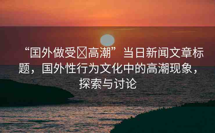 “囯外做受?高潮”當(dāng)日新聞文章標(biāo)題，國(guó)外性行為文化中的高潮現(xiàn)象，探索與討論