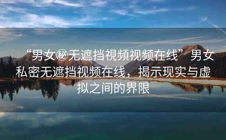 “男女秘無遮擋視頻視頻在線”男女私密無遮擋視頻在線，揭示現(xiàn)實與虛擬之間的界限