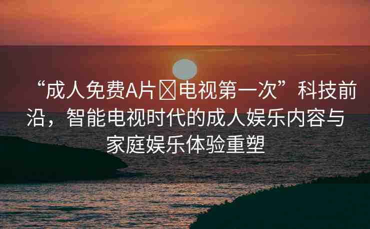 “成人免費(fèi)A片?電視第一次”科技前沿，智能電視時(shí)代的成人娛樂內(nèi)容與家庭娛樂體驗(yàn)重塑