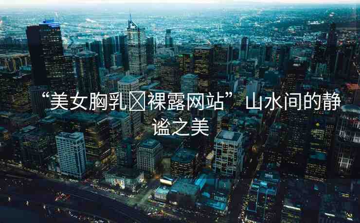 “美女胸乳?裸露網(wǎng)站”山水間的靜謐之美
