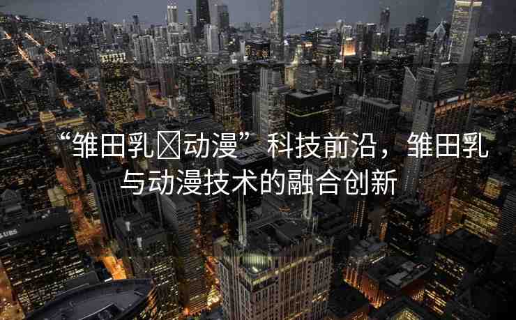 “雛田乳?動漫”科技前沿，雛田乳與動漫技術(shù)的融合創(chuàng)新