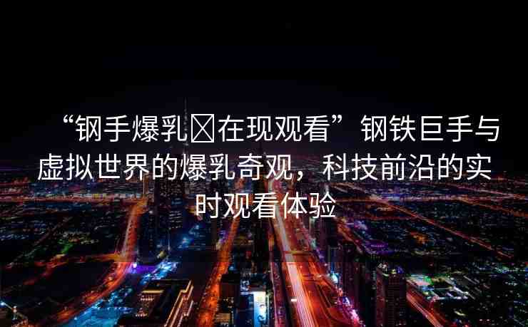 “鋼手爆乳?在現(xiàn)觀看”鋼鐵巨手與虛擬世界的爆乳奇觀，科技前沿的實(shí)時觀看體驗