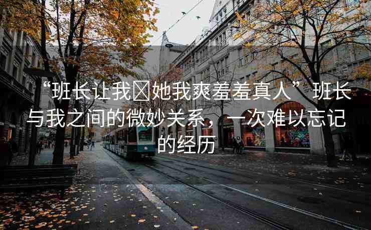 “班長(zhǎng)讓我?她我爽羞羞真人”班長(zhǎng)與我之間的微妙關(guān)系，一次難以忘記的經(jīng)歷