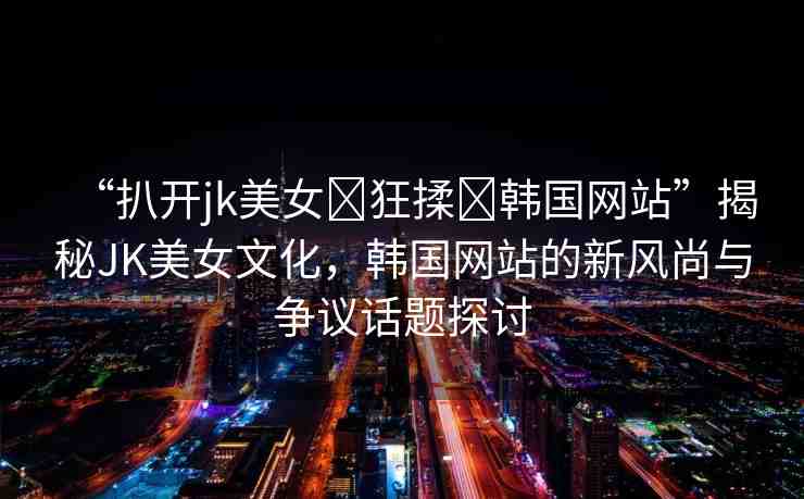 “扒開jk美女?狂揉?韓國網(wǎng)站”揭秘JK美女文化，韓國網(wǎng)站的新風尚與爭議話題探討