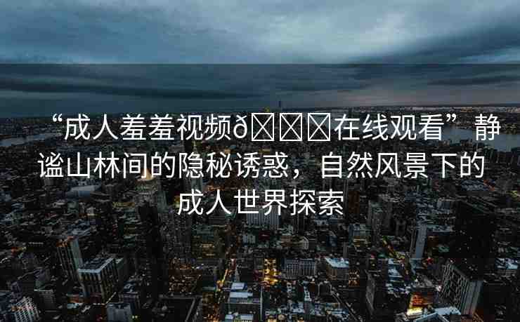“成人羞羞視頻??在線觀看”靜謐山林間的隱秘誘惑，自然風(fēng)景下的成人世界探索