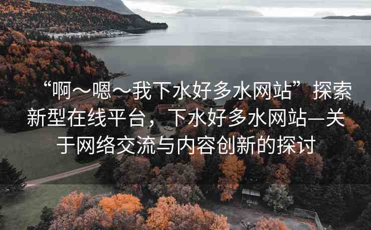 “啊～嗯～我下水好多水網(wǎng)站”探索新型在線(xiàn)平臺(tái)，下水好多水網(wǎng)站—關(guān)于網(wǎng)絡(luò)交流與內(nèi)容創(chuàng)新的探討