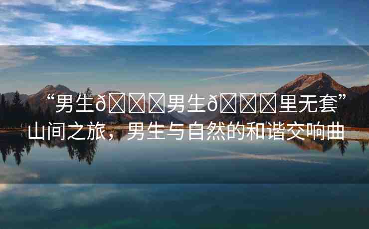 “男生??男生??里無(wú)套”山間之旅，男生與自然的和諧交響曲