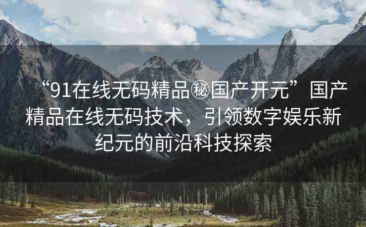“91在線無碼精品秘國產(chǎn)開元”國產(chǎn)精品在線無碼技術(shù)，引領(lǐng)數(shù)字娛樂新紀(jì)元的前沿科技探索