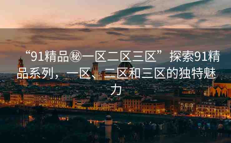 “91精品秘一區(qū)二區(qū)三區(qū)”探索91精品系列，一區(qū)、二區(qū)和三區(qū)的獨(dú)特魅力