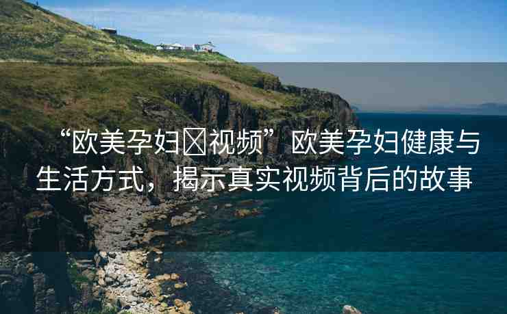 “歐美孕婦?視頻”歐美孕婦健康與生活方式，揭示真實視頻背后的故事