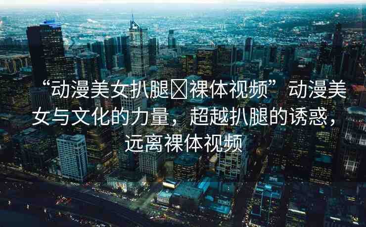 “動漫美女扒腿?裸體視頻”動漫美女與文化的力量，超越扒腿的誘惑，遠(yuǎn)離裸體視頻