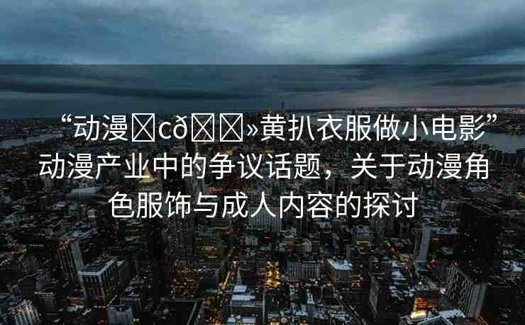 “動(dòng)漫?c??黃扒衣服做小電影”動(dòng)漫產(chǎn)業(yè)中的爭議話題，關(guān)于動(dòng)漫角色服飾與成人內(nèi)容的探討