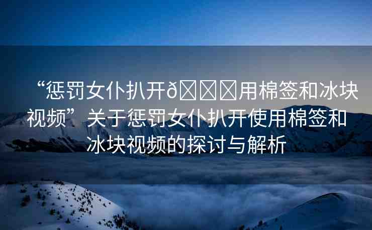 “懲罰女仆扒開??用棉簽和冰塊視頻”關(guān)于懲罰女仆扒開使用棉簽和冰塊視頻的探討與解析