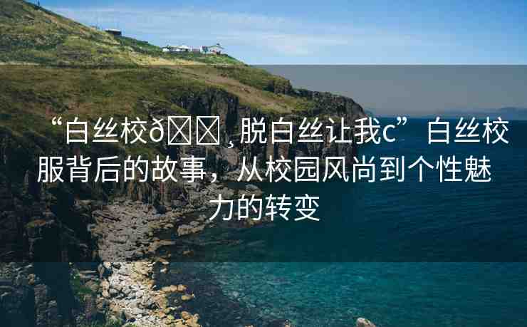 “白絲校??脫白絲讓我c”白絲校服背后的故事，從校園風(fēng)尚到個(gè)性魅力的轉(zhuǎn)變