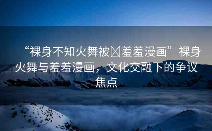 “裸身不知火舞被?羞羞漫畫”裸身火舞與羞羞漫畫，文化交融下的爭議焦點