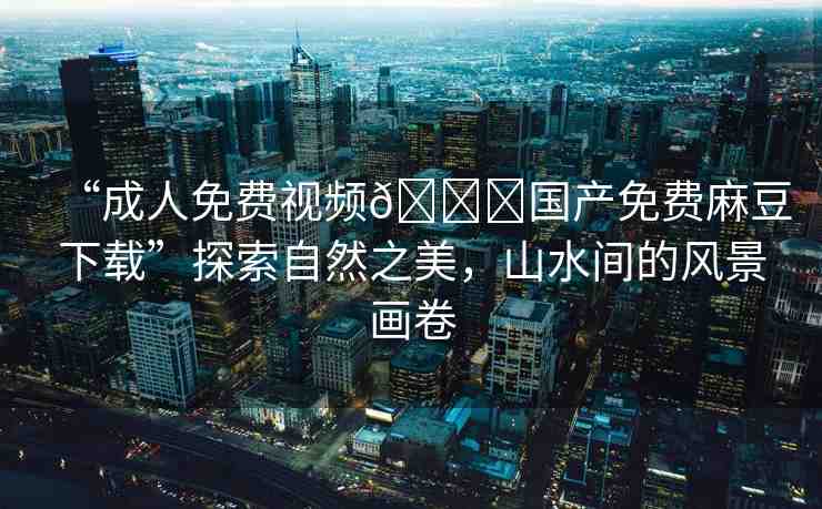 “成人免費(fèi)視頻??國產(chǎn)免費(fèi)麻豆下載”探索自然之美，山水間的風(fēng)景畫卷