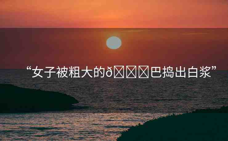 “女子被粗大的??巴搗出白漿”