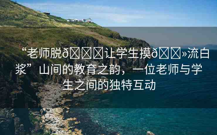 “老師脫??讓學(xué)生摸??流白漿”山間的教育之韻，一位老師與學(xué)生之間的獨特互動