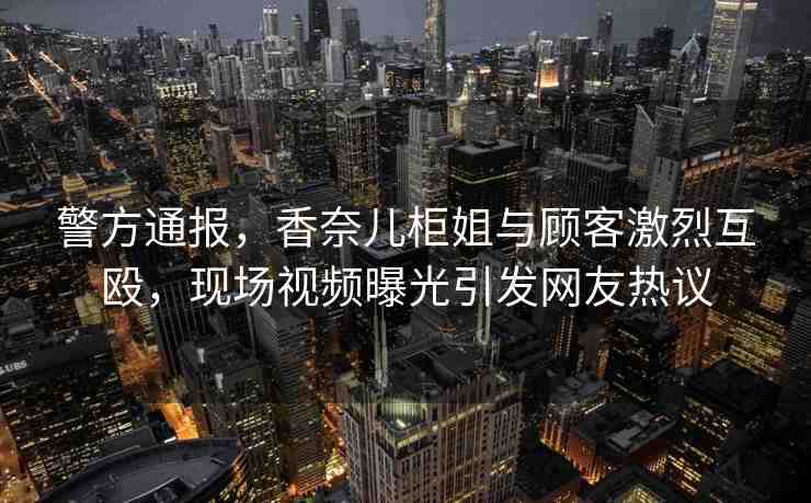 警方通報，香奈兒柜姐與顧客激烈互毆，現(xiàn)場視頻曝光引發(fā)網(wǎng)友熱議