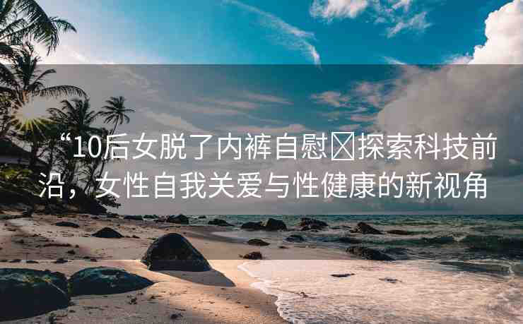 “10后女脫了內(nèi)褲自慰?探索科技前沿，女性自我關(guān)愛與性健康的新視角