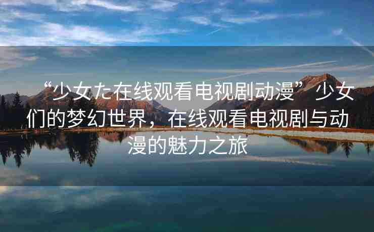 “少女た在線觀看電視劇動(dòng)漫”少女們的夢(mèng)幻世界，在線觀看電視劇與動(dòng)漫的魅力之旅