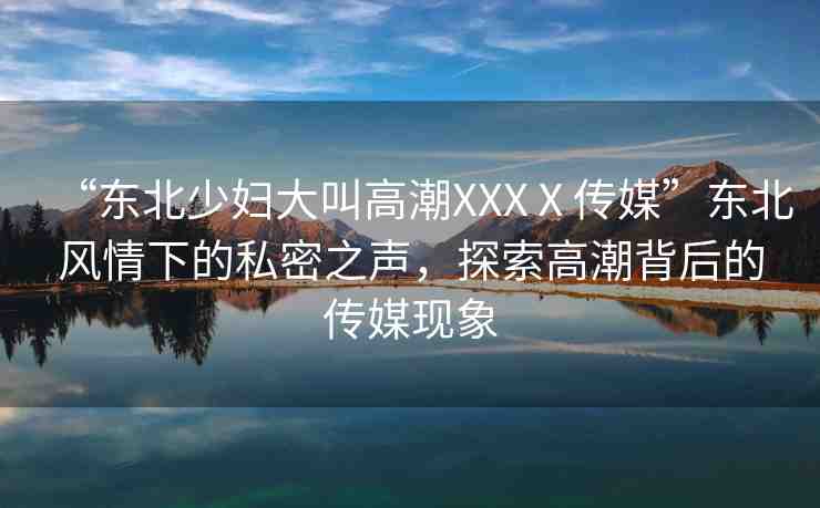 “東北少婦大叫高潮XXXⅩ傳媒”東北風(fēng)情下的私密之聲，探索高潮背后的傳媒現(xiàn)象