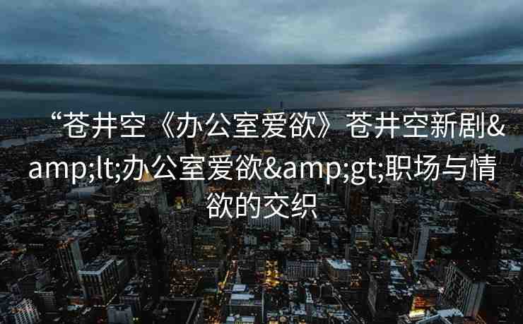 “蒼井空《辦公室愛欲》蒼井空新劇&lt;辦公室愛欲&gt;職場與情欲的交織