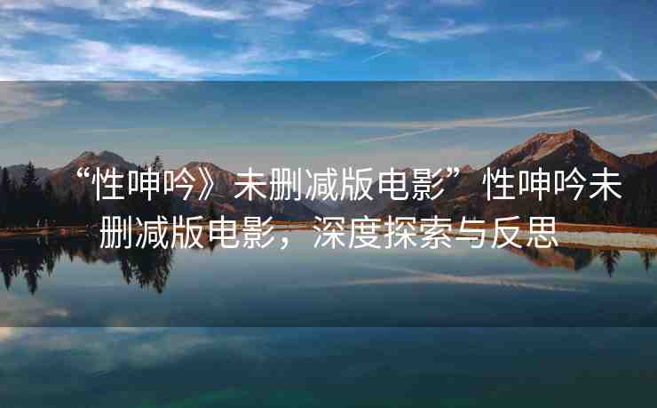 “性呻吟》未刪減版電影”性呻吟未刪減版電影，深度探索與反思
