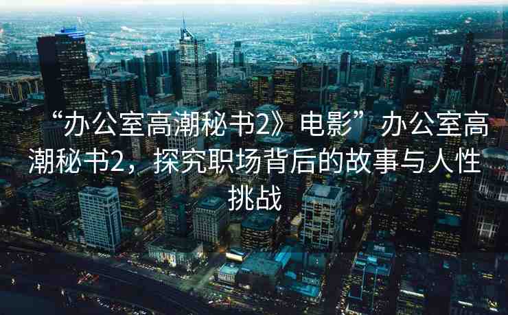 “辦公室高潮秘書2》電影”辦公室高潮秘書2，探究職場背后的故事與人性挑戰(zhàn)