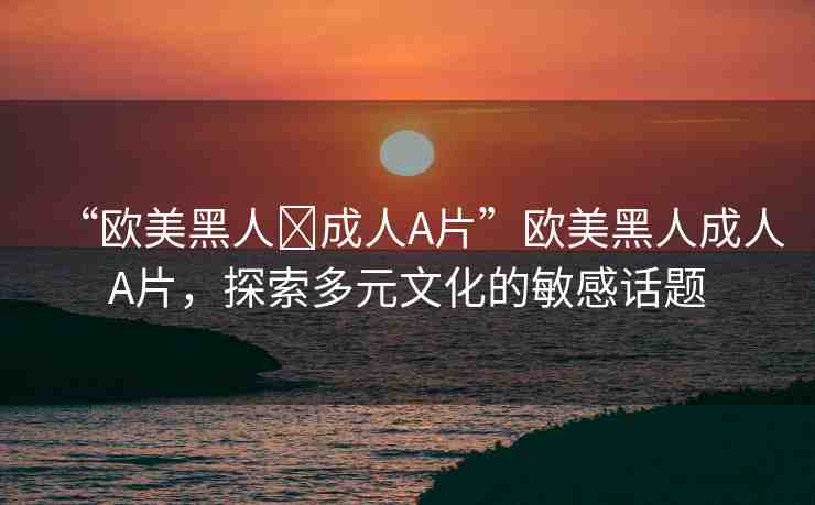“歐美黑人?成人A片”歐美黑人成人A片，探索多元文化的敏感話題