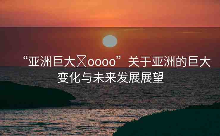 “亞洲巨大?oooo”關(guān)于亞洲的巨大變化與未來(lái)發(fā)展展望