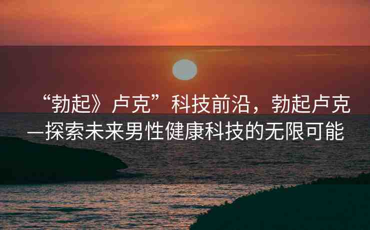 “勃起》盧克”科技前沿，勃起盧克—探索未來男性健康科技的無限可能