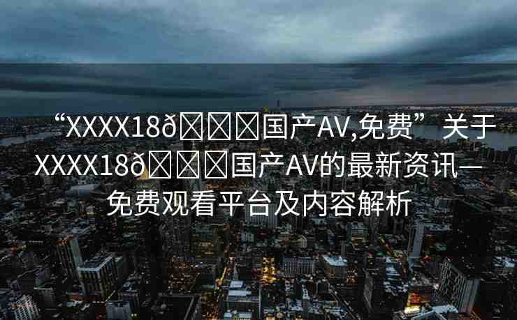 “XXXX18??國產(chǎn)AV,免費”關(guān)于XXXX18??國產(chǎn)AV的最新資訊—免費觀看平臺及內(nèi)容解析