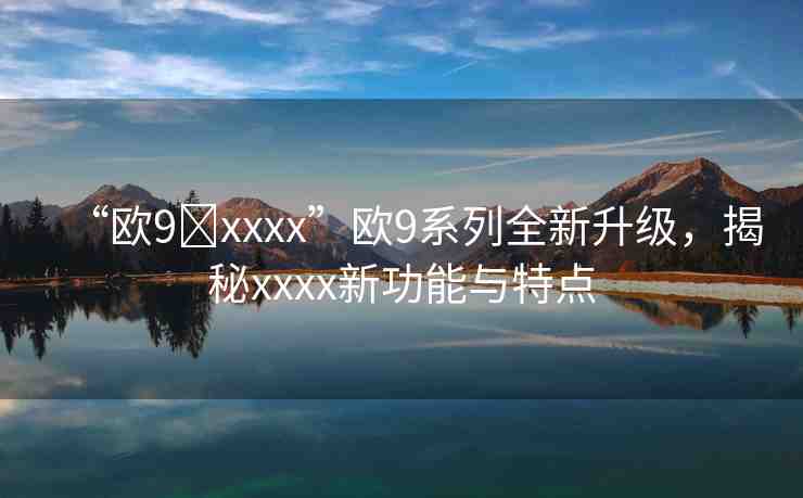“歐9?xxxx”歐9系列全新升級(jí)，揭秘xxxx新功能與特點(diǎn)