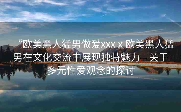 “歐美黑人猛男做爰xxxⅹ?dú)W美黑人猛男在文化交流中展現(xiàn)獨(dú)特魅力—關(guān)于多元性愛觀念的探討