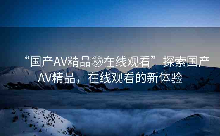 “國(guó)產(chǎn)AV精品秘在線觀看”探索國(guó)產(chǎn)AV精品，在線觀看的新體驗(yàn)