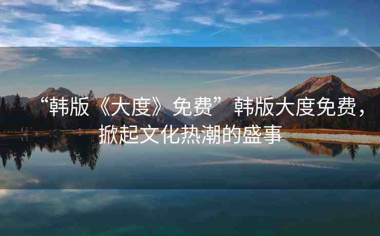 “韓版《大度》免費(fèi)”韓版大度免費(fèi)，掀起文化熱潮的盛事