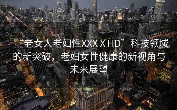 “老女人老婦性XXXⅩHD”科技領域的新突破，老婦女性健康的新視角與未來展望
