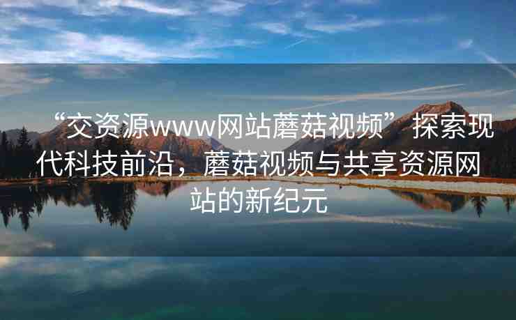 “交資源www網(wǎng)站蘑菇視頻”探索現(xiàn)代科技前沿，蘑菇視頻與共享資源網(wǎng)站的新紀(jì)元