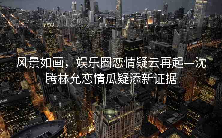 風(fēng)景如畫，娛樂圈戀情疑云再起—沈騰林允戀情瓜疑添新證據(jù)
